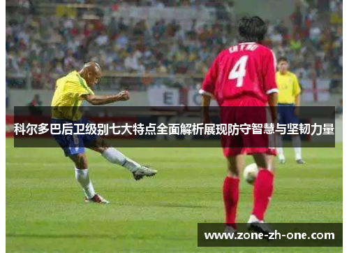 科尔多巴后卫级别七大特点全面解析展现防守智慧与坚韧力量