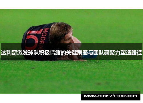 达利奇激发球队积极情绪的关键策略与团队凝聚力塑造路径