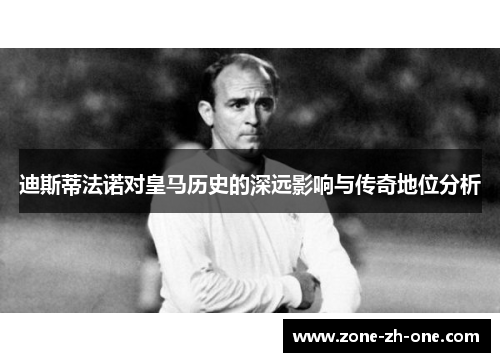 迪斯蒂法诺对皇马历史的深远影响与传奇地位分析