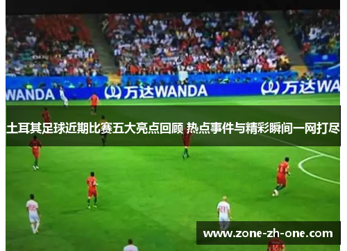 土耳其足球近期比赛五大亮点回顾 热点事件与精彩瞬间一网打尽 土耳其足球近期比赛五大亮点回顾 热点事件与精彩瞬间一网打尽