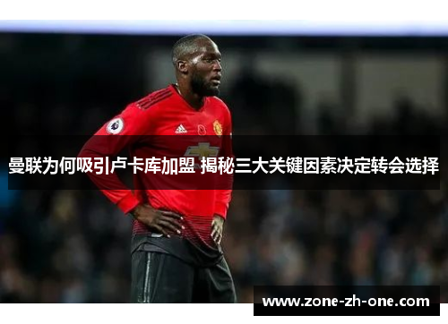 曼联为何吸引卢卡库加盟 揭秘三大关键因素决定转会选择 曼联为何吸引卢卡库加盟 揭秘三大关键因素决定转会选择