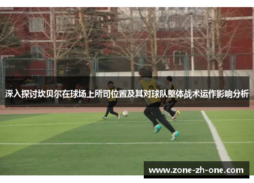 深入探讨坎贝尔在球场上所司位置及其对球队整体战术运作影响分析 深入探讨坎贝尔在球场上所司位置及其对球队整体战术运作影响分析