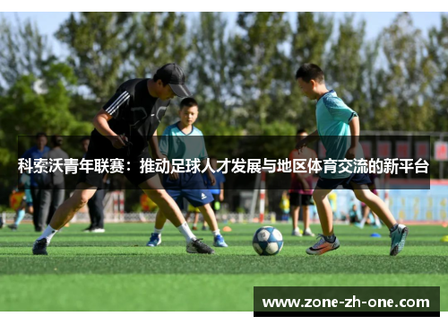 科索沃青年联赛:推动足球人才发展与地区体育交流的新平台 科索沃青年联赛:推动足球人才发展与地区体育交流的新平台
