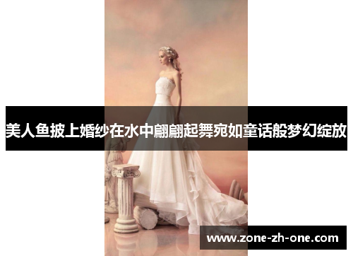 美人鱼披上婚纱在水中翩翩起舞宛如童话般梦幻绽放