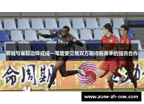 蓉城与塞超边锋或成一笔重要交易双方期待新赛季的强势合作