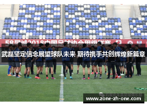 武磊坚定信念展望球队未来 期待携手共创辉煌新篇章 武磊坚定信念展望球队未来 期待携手共创辉煌新篇章