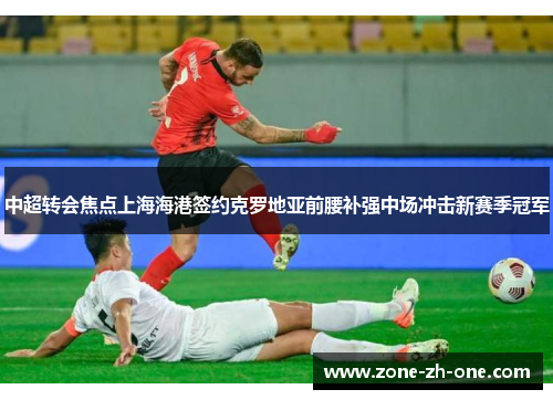 中超转会焦点上海海港签约克罗地亚前腰补强中场冲击新赛季冠军