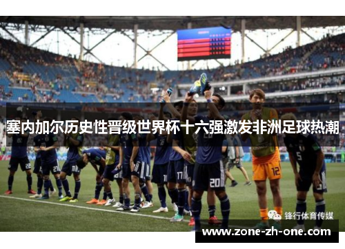 塞内加尔历史性晋级世界杯十六强激发非洲足球热潮 塞内加尔历史性晋级世界杯十六强激发非洲足球热潮