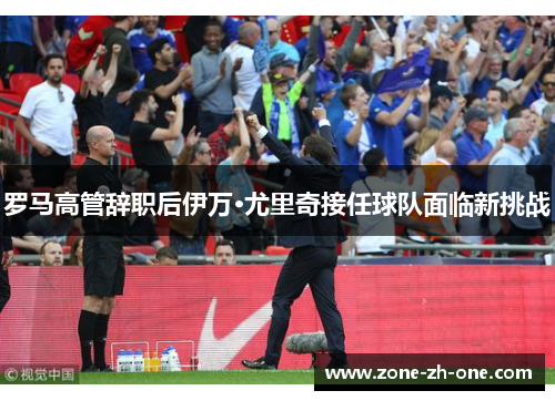 罗马高管辞职后伊万·尤里奇接任球队面临新挑战