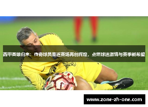 西甲英雄归来：传奇球员重返赛场再创辉煌，点燃球迷激情与赛季新希望