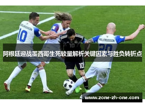 阿根廷迎战墨西哥生死较量解析关键因素与胜负转折点