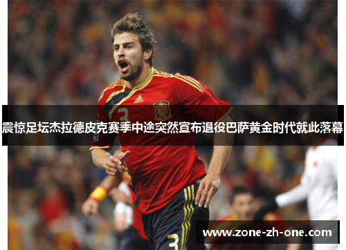 震惊足坛杰拉德皮克赛季中途突然宣布退役巴萨黄金时代就此落幕 震惊足坛杰拉德皮克赛季中途突然宣布退役巴萨黄金时代就此落幕